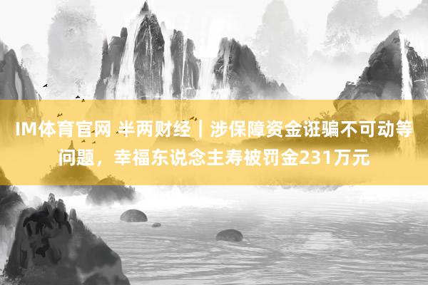 IM体育官网 半两财经｜涉保障资金诳骗不可动等问题，幸福东说念主寿被罚金231万元