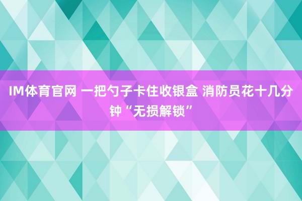 IM体育官网 一把勺子卡住收银盒 消防员花十几分钟“无损解锁”