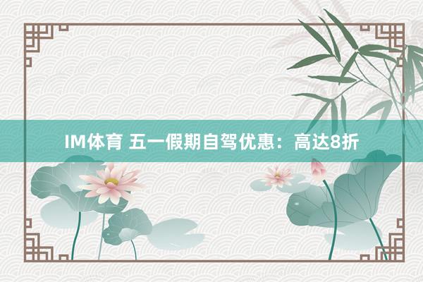 IM体育 五一假期自驾优惠：高达8折