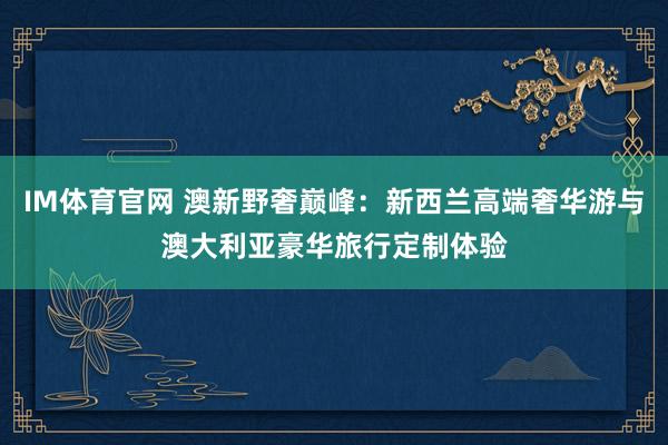 IM体育官网 澳新野奢巅峰：新西兰高端奢华游与澳大利亚豪华旅行定制体验