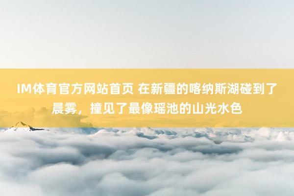 IM体育官方网站首页 在新疆的喀纳斯湖碰到了晨雾，撞见了最像瑶池的山光水色