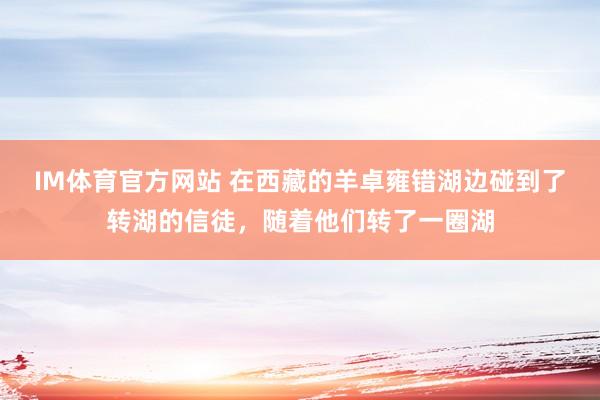 IM体育官方网站 在西藏的羊卓雍错湖边碰到了转湖的信徒，随着他们转了一圈湖