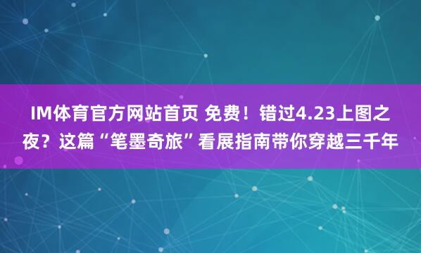 IM体育官方网站首页 免费！错过4.23上图之夜？这篇“笔墨奇旅”看展指南带你穿越三千年