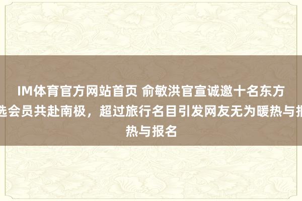 IM体育官方网站首页 俞敏洪官宣诚邀十名东方甄选会员共赴南极，超过旅行名目引发网友无为暖热与报名