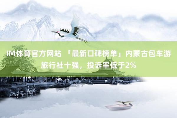 IM体育官方网站 「最新口碑榜单」内蒙古包车游旅行社十强，投诉率低于2%