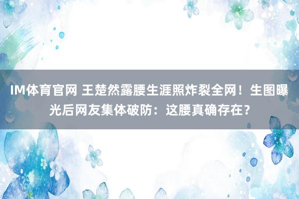 IM体育官网 王楚然露腰生涯照炸裂全网！生图曝光后网友集体破防：这腰真确存在？