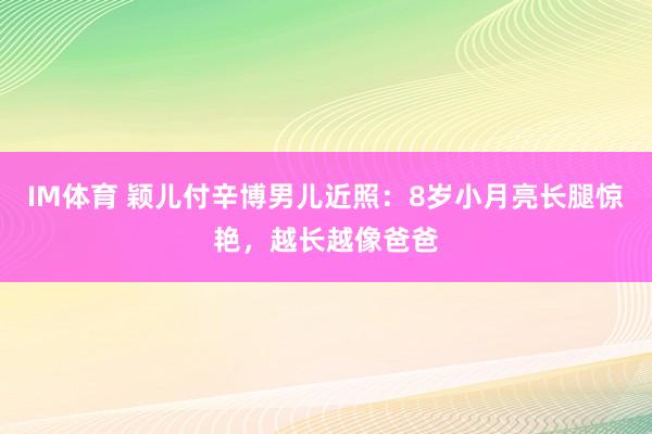 IM体育 颖儿付辛博男儿近照：8岁小月亮长腿惊艳，越长越像爸爸