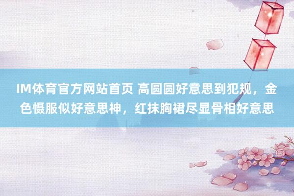 IM体育官方网站首页 高圆圆好意思到犯规，金色慑服似好意思神，红抹胸裙尽显骨相好意思