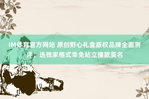 IM体育官方网站 原创野心礼盒版权品牌全面测评，选独家格式幸免站立撞款莫名