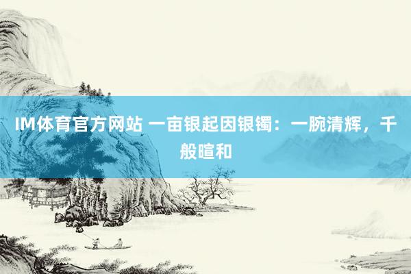 IM体育官方网站 一亩银起因银镯：一腕清辉，千般暄和