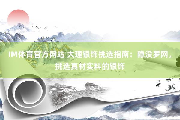 IM体育官方网站 大理银饰挑选指南：隐没罗网，挑选真材实料的银饰