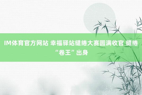 IM体育官方网站 幸福驿站缱绻大赛圆满收官 缱绻“卷王”出身