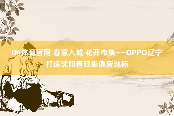 IM体育官网 春意入城 花开市集——OPPO辽宁打造沈阳春日影像新地标