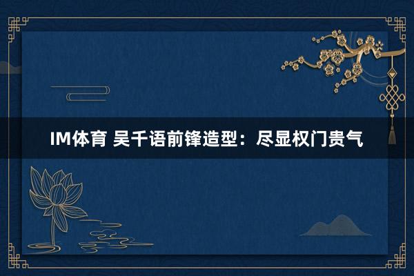 IM体育 吴千语前锋造型：尽显权门贵气