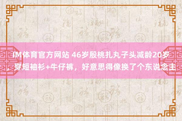 IM体育官方网站 46岁殷桃扎丸子头减龄20岁，穿短袖衫+牛仔裤，好意思得像换了个东说念主