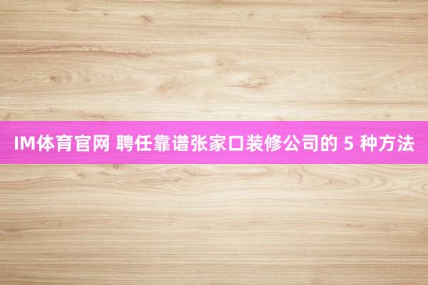 IM体育官网 聘任靠谱张家口装修公司的 5 种方法