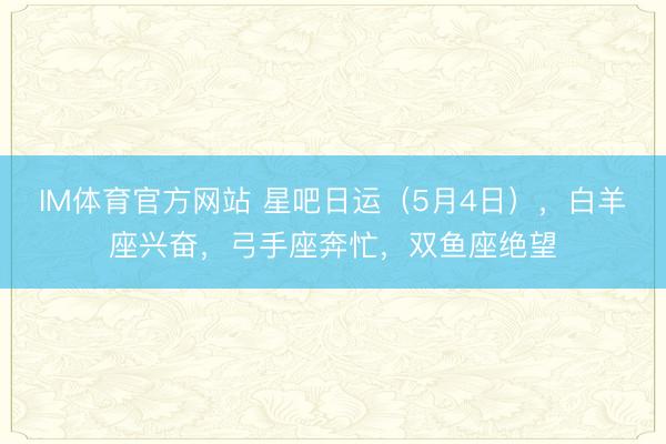 IM体育官方网站 星吧日运（5月4日），白羊座兴奋，弓手座奔忙，双鱼座绝望