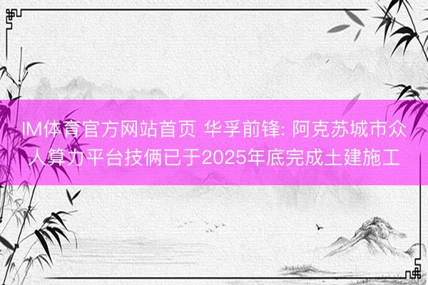 IM体育官方网站首页 华孚前锋: 阿克苏城市众人算力平台技俩已于2025年底完成土建施工