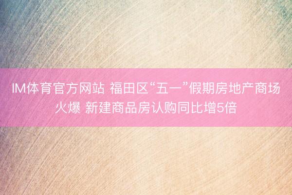 IM体育官方网站 福田区“五一”假期房地产商场火爆 新建商品房认购同比增5倍