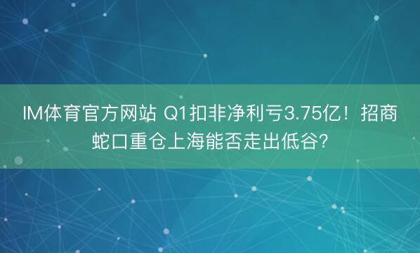 IM体育官方网站 Q1扣非净利亏3.75亿！招商蛇口重仓上海能否走出低谷？