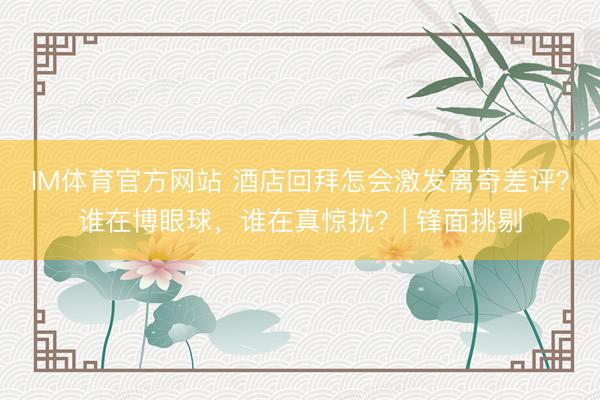 IM体育官方网站 酒店回拜怎会激发离奇差评？谁在博眼球，谁在真惊扰？| 锋面挑剔