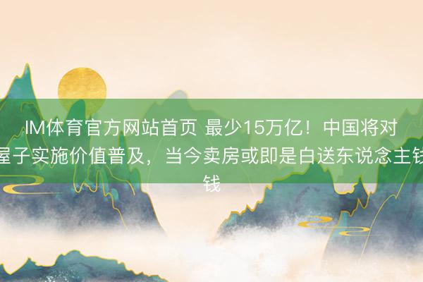 IM体育官方网站首页 最少15万亿！中国将对屋子实施价值普及，当今卖房或即是白送东说念主钱