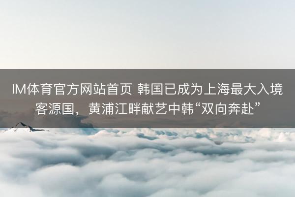 IM体育官方网站首页 韩国已成为上海最大入境客源国，黄浦江畔献艺中韩“双向奔赴”
